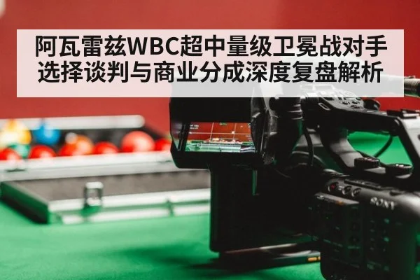 阿瓦雷兹WBC超中量级卫冕战对手选择谈判与商业分成深度复盘解析