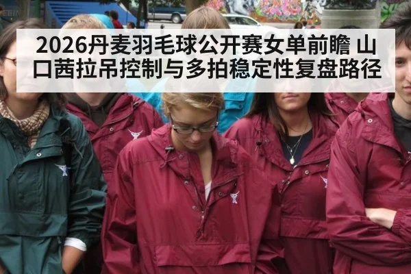 2026丹麦羽毛球公开赛女单前瞻 山口茜拉吊控制与多拍稳定性复盘路径