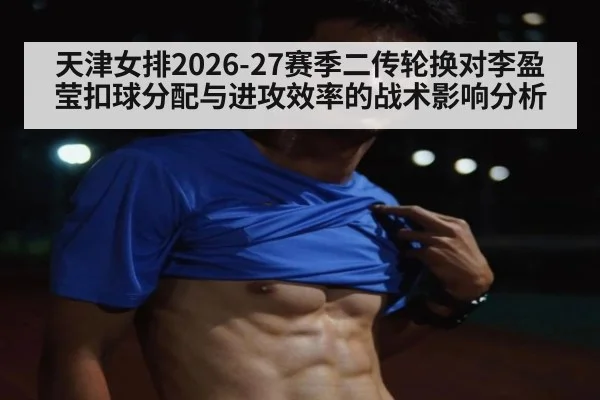 天津女排2026-27赛季二传轮换对李盈莹扣球分配与进攻效率的战术影响分析